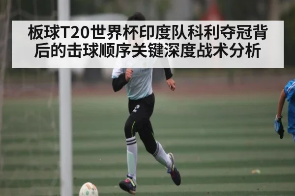 板球T20世界杯印度队科利夺冠背后的击球顺序关键深度战术分析