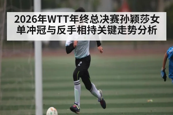 2026年WTT年终总决赛孙颖莎女单冲冠与反手相持关键走势分析